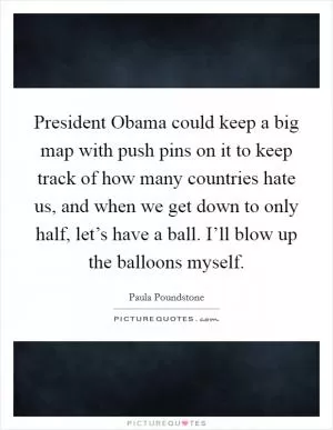President Obama could keep a big map with push pins on it to keep track of how many countries hate us, and when we get down to only half, let’s have a ball. I’ll blow up the balloons myself Picture Quote #1