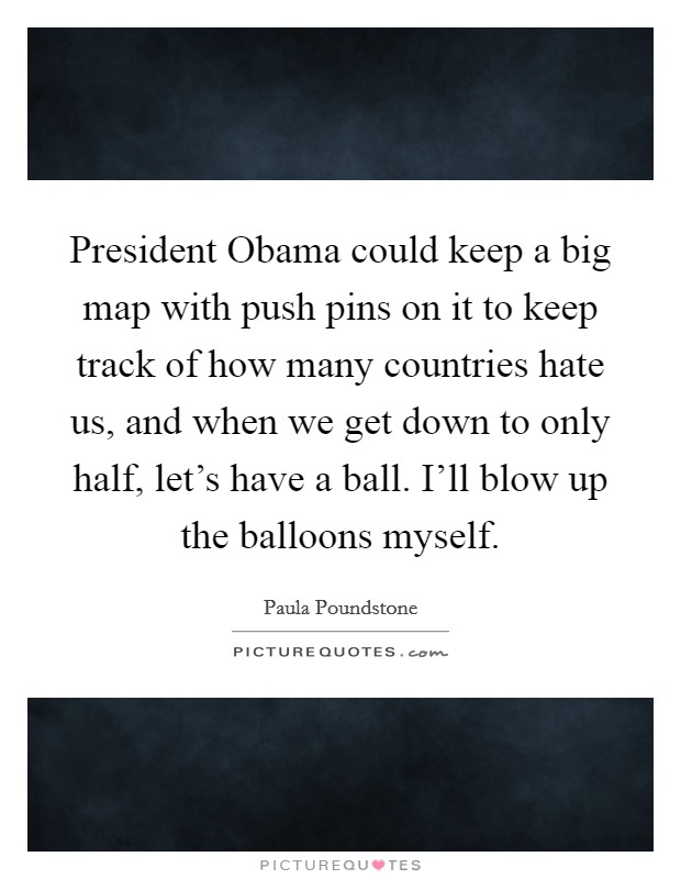 President Obama could keep a big map with push pins on it to keep track of how many countries hate us, and when we get down to only half, let's have a ball. I'll blow up the balloons myself. Picture Quote #1