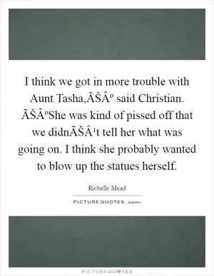 I think we got in more trouble with Aunt Tasha,ÃŠÂº said Christian. ÃŠÂºShe was kind of pissed off that we didnÃŠÂ¹t tell her what was going on. I think she probably wanted to blow up the statues herself Picture Quote #1