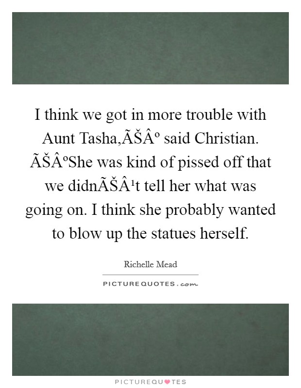 I think we got in more trouble with Aunt Tasha,ÃŠÂº said Christian. ÃŠÂºShe was kind of pissed off that we didnÃŠÂ¹t tell her what was going on. I think she probably wanted to blow up the statues herself. Picture Quote #1