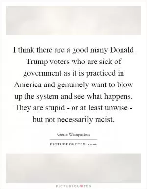 I think there are a good many Donald Trump voters who are sick of government as it is practiced in America and genuinely want to blow up the system and see what happens. They are stupid - or at least unwise - but not necessarily racist Picture Quote #1