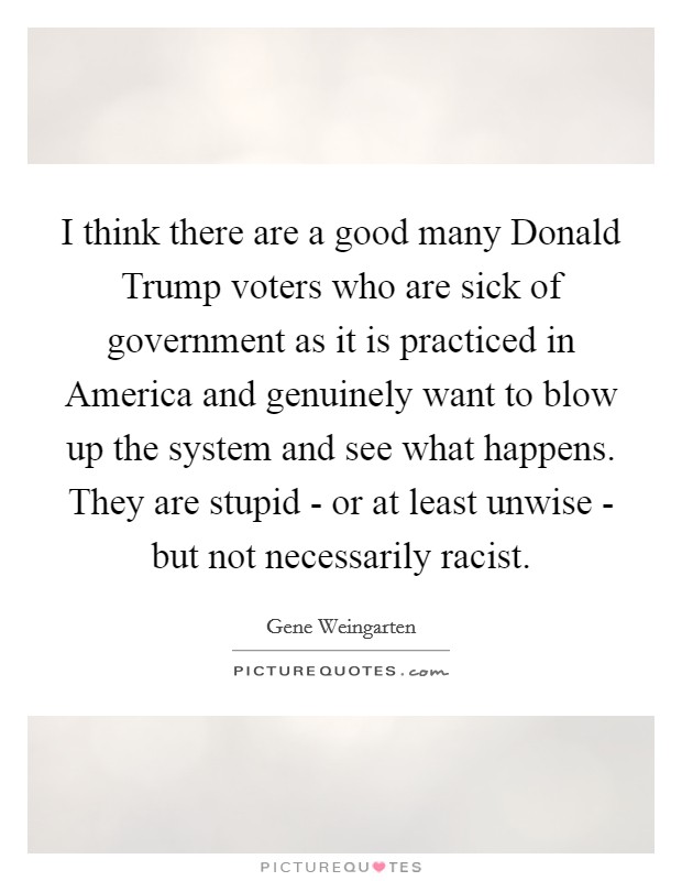 I think there are a good many Donald Trump voters who are sick of government as it is practiced in America and genuinely want to blow up the system and see what happens. They are stupid - or at least unwise - but not necessarily racist. Picture Quote #1