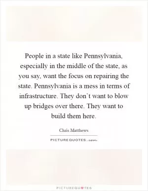 People in a state like Pennsylvania, especially in the middle of the state, as you say, want the focus on repairing the state. Pennsylvania is a mess in terms of infrastructure. They don`t want to blow up bridges over there. They want to build them here Picture Quote #1