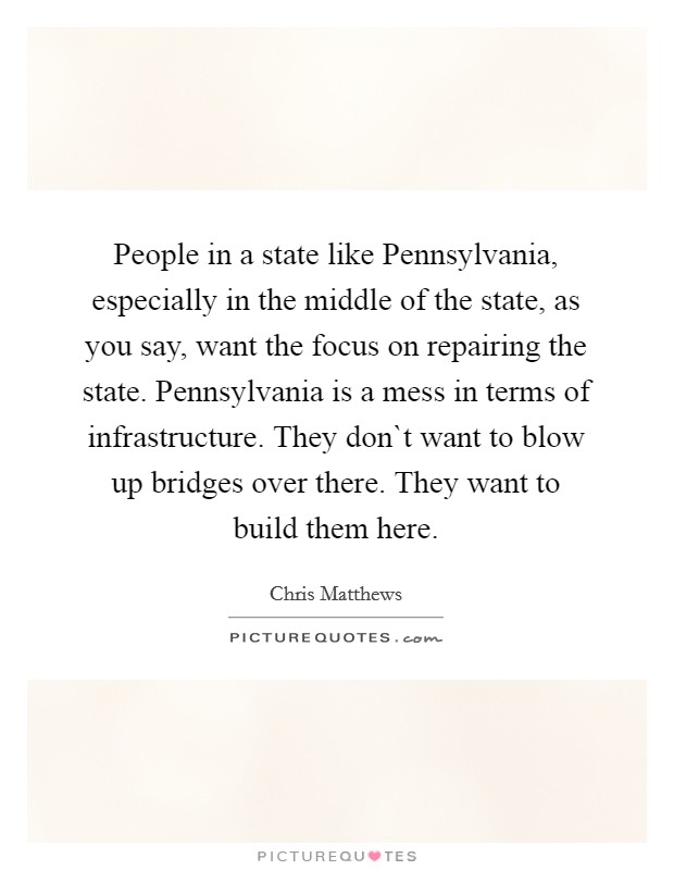 People in a state like Pennsylvania, especially in the middle of the state, as you say, want the focus on repairing the state. Pennsylvania is a mess in terms of infrastructure. They don`t want to blow up bridges over there. They want to build them here. Picture Quote #1