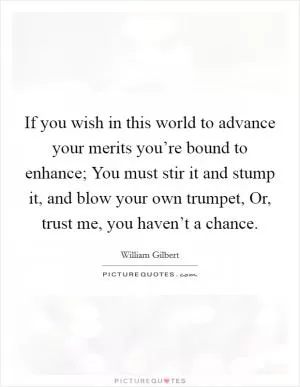 If you wish in this world to advance your merits you’re bound to enhance; You must stir it and stump it, and blow your own trumpet, Or, trust me, you haven’t a chance Picture Quote #1