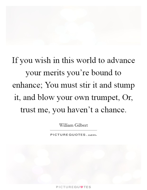 If you wish in this world to advance your merits you're bound to enhance; You must stir it and stump it, and blow your own trumpet, Or, trust me, you haven't a chance. Picture Quote #1