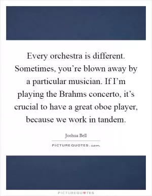 Every orchestra is different. Sometimes, you’re blown away by a particular musician. If I’m playing the Brahms concerto, it’s crucial to have a great oboe player, because we work in tandem Picture Quote #1