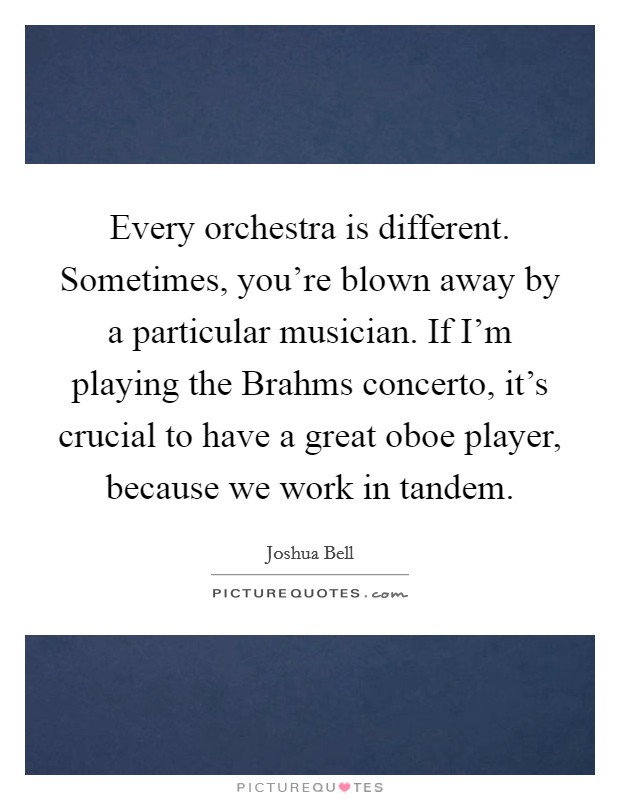 Every orchestra is different. Sometimes, you're blown away by a particular musician. If I'm playing the Brahms concerto, it's crucial to have a great oboe player, because we work in tandem. Picture Quote #1
