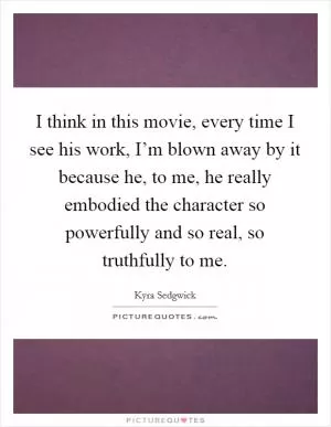 I think in this movie, every time I see his work, I’m blown away by it because he, to me, he really embodied the character so powerfully and so real, so truthfully to me Picture Quote #1