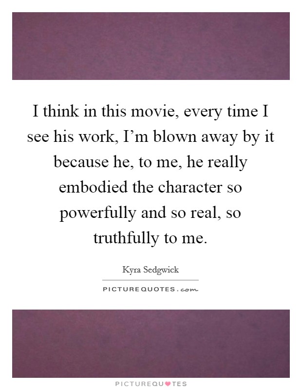 I think in this movie, every time I see his work, I'm blown away by it because he, to me, he really embodied the character so powerfully and so real, so truthfully to me. Picture Quote #1