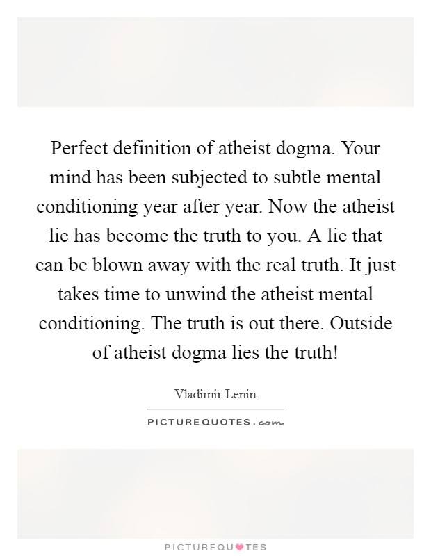 Perfect definition of atheist dogma. Your mind has been subjected to subtle mental conditioning year after year. Now the atheist lie has become the truth to you. A lie that can be blown away with the real truth. It just takes time to unwind the atheist mental conditioning. The truth is out there. Outside of atheist dogma lies the truth! Picture Quote #1