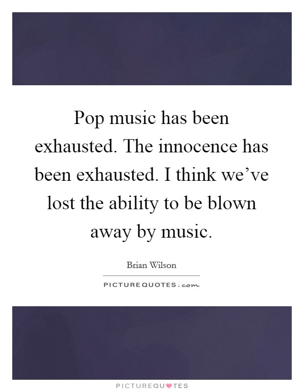 Pop music has been exhausted. The innocence has been exhausted. I think we've lost the ability to be blown away by music. Picture Quote #1