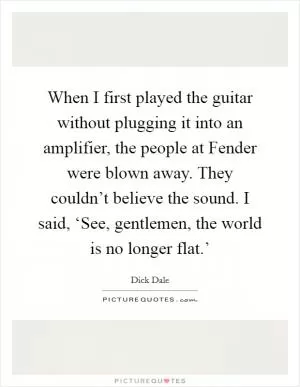 When I first played the guitar without plugging it into an amplifier, the people at Fender were blown away. They couldn’t believe the sound. I said, ‘See, gentlemen, the world is no longer flat.’ Picture Quote #1