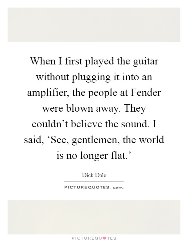 When I first played the guitar without plugging it into an amplifier, the people at Fender were blown away. They couldn't believe the sound. I said, ‘See, gentlemen, the world is no longer flat.' Picture Quote #1