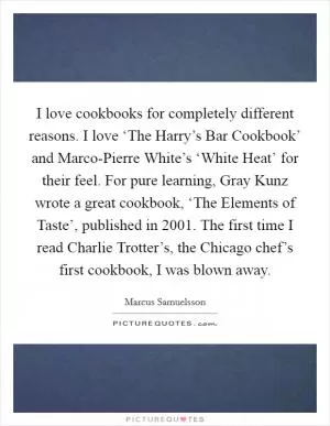 I love cookbooks for completely different reasons. I love ‘The Harry’s Bar Cookbook’ and Marco-Pierre White’s ‘White Heat’ for their feel. For pure learning, Gray Kunz wrote a great cookbook, ‘The Elements of Taste’, published in 2001. The first time I read Charlie Trotter’s, the Chicago chef’s first cookbook, I was blown away Picture Quote #1