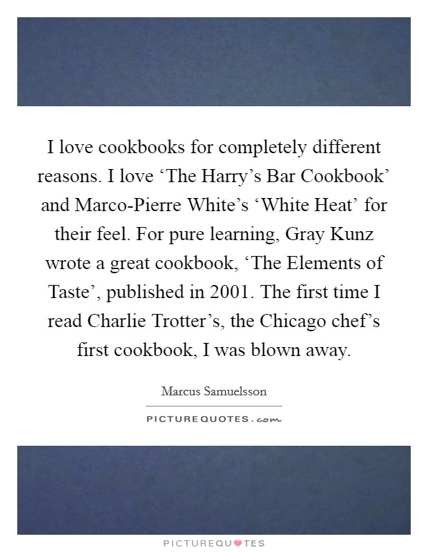 I love cookbooks for completely different reasons. I love ‘The Harry's Bar Cookbook' and Marco-Pierre White's ‘White Heat' for their feel. For pure learning, Gray Kunz wrote a great cookbook, ‘The Elements of Taste', published in 2001. The first time I read Charlie Trotter's, the Chicago chef's first cookbook, I was blown away. Picture Quote #1