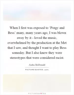 When I first was exposed to ‘Porgy and Bess’ many, many years ago, I was blown away by it - loved the music, overwhelmed by the production at the Met that I saw, and thought I want to play Bess someday. But I also knew they were stereotypes that were considered racist Picture Quote #1
