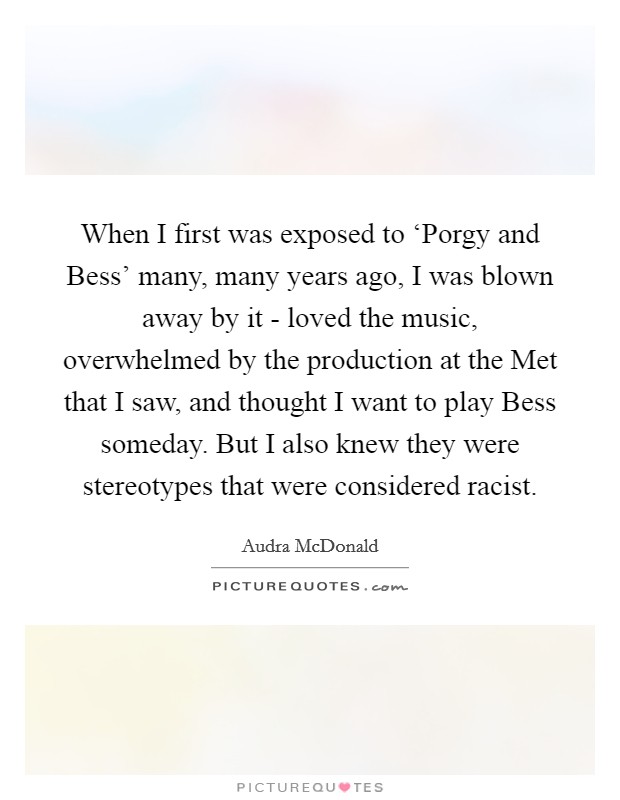 When I first was exposed to ‘Porgy and Bess' many, many years ago, I was blown away by it - loved the music, overwhelmed by the production at the Met that I saw, and thought I want to play Bess someday. But I also knew they were stereotypes that were considered racist. Picture Quote #1