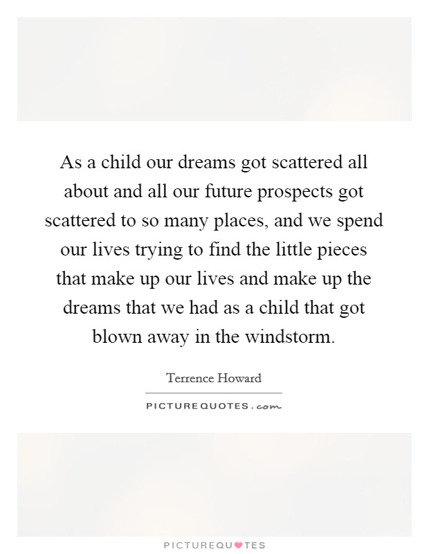As a child our dreams got scattered all about and all our future prospects got scattered to so many places, and we spend our lives trying to find the little pieces that make up our lives and make up the dreams that we had as a child that got blown away in the windstorm. Picture Quote #1