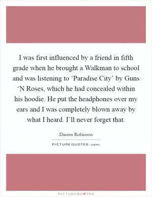 I was first influenced by a friend in fifth grade when he brought a Walkman to school and was listening to ‘Paradise City’ by Guns ‘N Roses, which he had concealed within his hoodie. He put the headphones over my ears and I was completely blown away by what I heard. I’ll never forget that Picture Quote #1