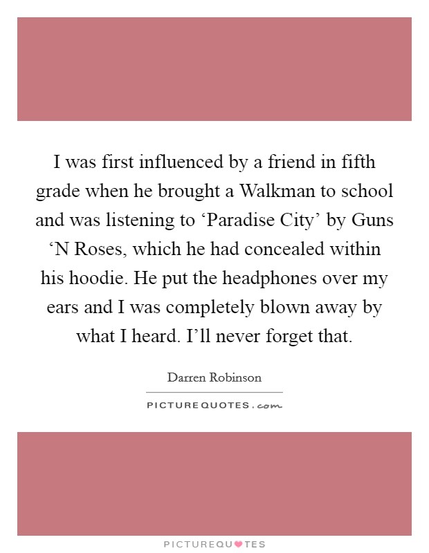I was first influenced by a friend in fifth grade when he brought a Walkman to school and was listening to ‘Paradise City' by Guns ‘N Roses, which he had concealed within his hoodie. He put the headphones over my ears and I was completely blown away by what I heard. I'll never forget that. Picture Quote #1