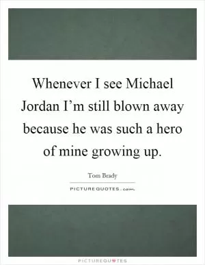 Whenever I see Michael Jordan I’m still blown away because he was such a hero of mine growing up Picture Quote #1