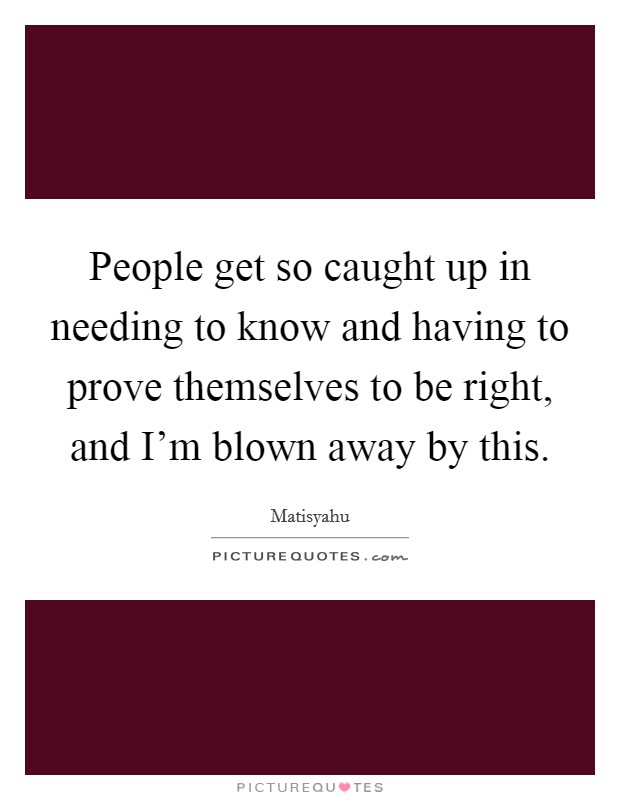 People get so caught up in needing to know and having to prove themselves to be right, and I'm blown away by this. Picture Quote #1