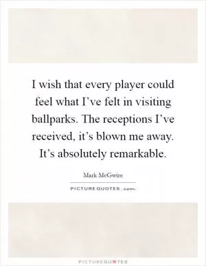 I wish that every player could feel what I’ve felt in visiting ballparks. The receptions I’ve received, it’s blown me away. It’s absolutely remarkable Picture Quote #1