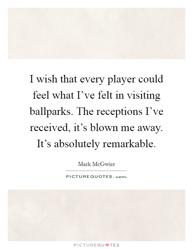 I wish that every player could feel what I've felt in visiting ballparks. The receptions I've received, it's blown me away. It's absolutely remarkable. Picture Quote #1