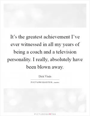 It’s the greatest achievement I’ve ever witnessed in all my years of being a coach and a television personality. I really, absolutely have been blown away Picture Quote #1