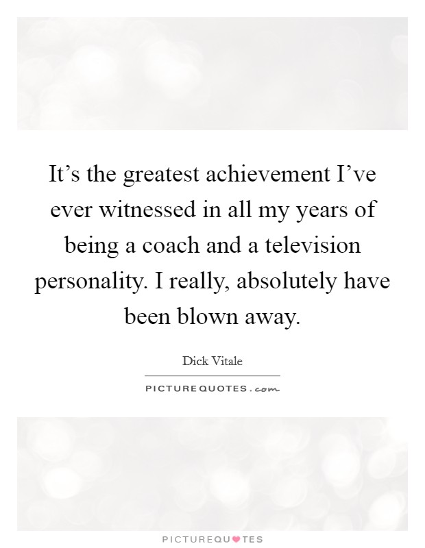 It's the greatest achievement I've ever witnessed in all my years of being a coach and a television personality. I really, absolutely have been blown away. Picture Quote #1