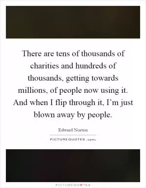 There are tens of thousands of charities and hundreds of thousands, getting towards millions, of people now using it. And when I flip through it, I’m just blown away by people Picture Quote #1