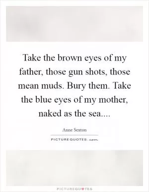 Take the brown eyes of my father, those gun shots, those mean muds. Bury them. Take the blue eyes of my mother, naked as the sea Picture Quote #1