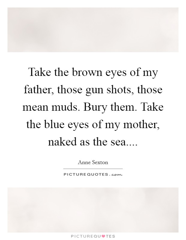 Take the brown eyes of my father, those gun shots, those mean muds. Bury them. Take the blue eyes of my mother, naked as the sea.... Picture Quote #1