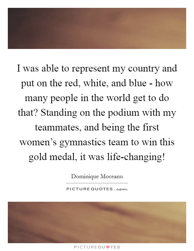 I was able to represent my country and put on the red, white, and blue - how many people in the world get to do that? Standing on the podium with my teammates, and being the first women's gymnastics team to win this gold medal, it was life-changing! Picture Quote #1
