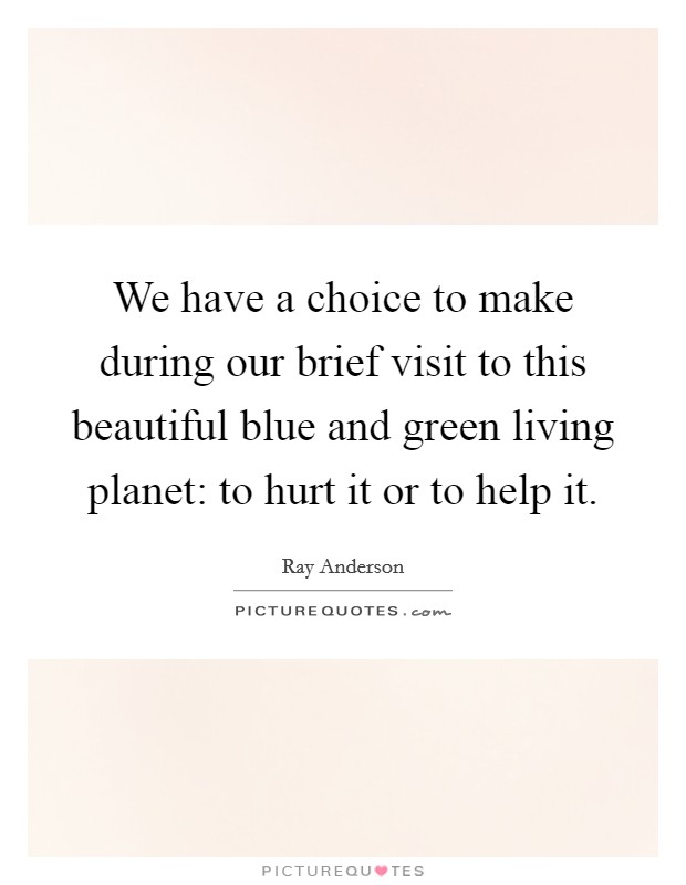 We have a choice to make during our brief visit to this beautiful blue and green living planet: to hurt it or to help it. Picture Quote #1