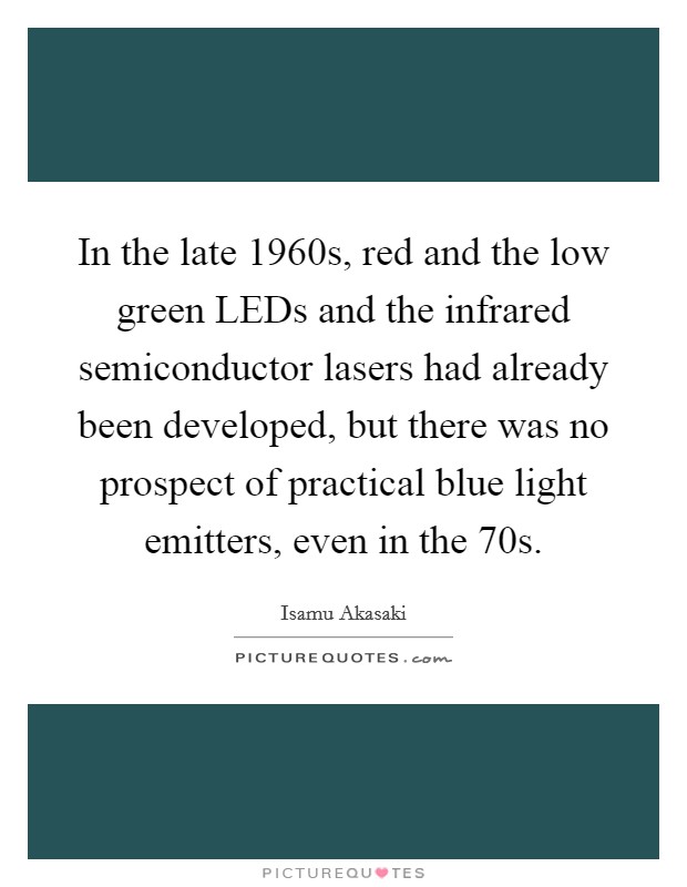 In the late 1960s, red and the low green LEDs and the infrared semiconductor lasers had already been developed, but there was no prospect of practical blue light emitters, even in the  70s. Picture Quote #1