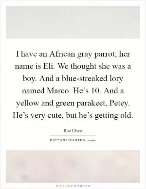 I have an African gray parrot; her name is Eli. We thought she was a boy. And a blue-streaked lory named Marco. He’s 10. And a yellow and green parakeet, Petey. He’s very cute, but he’s getting old Picture Quote #1