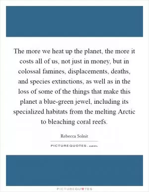 The more we heat up the planet, the more it costs all of us, not just in money, but in colossal famines, displacements, deaths, and species extinctions, as well as in the loss of some of the things that make this planet a blue-green jewel, including its specialized habitats from the melting Arctic to bleaching coral reefs Picture Quote #1