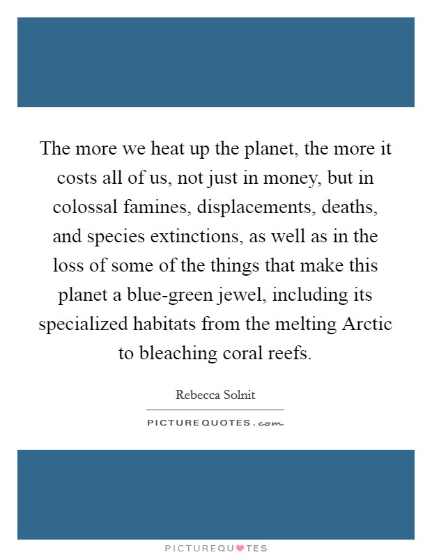The more we heat up the planet, the more it costs all of us, not just in money, but in colossal famines, displacements, deaths, and species extinctions, as well as in the loss of some of the things that make this planet a blue-green jewel, including its specialized habitats from the melting Arctic to bleaching coral reefs. Picture Quote #1