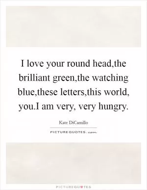 I love your round head,the brilliant green,the watching blue,these letters,this world, you.I am very, very hungry Picture Quote #1
