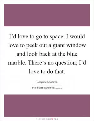 I’d love to go to space. I would love to peek out a giant window and look back at the blue marble. There’s no question; I’d love to do that Picture Quote #1