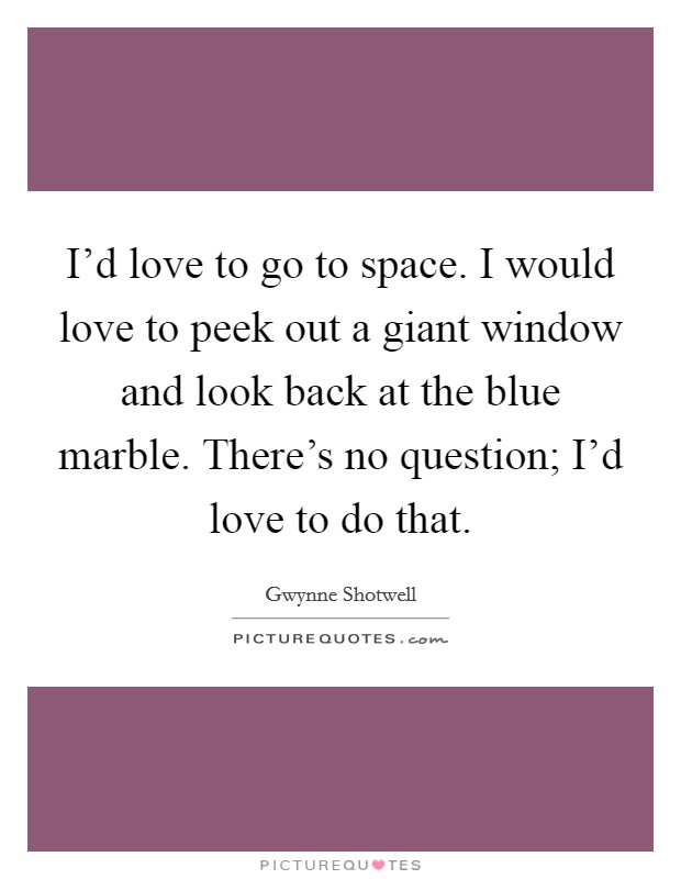 I'd love to go to space. I would love to peek out a giant window and look back at the blue marble. There's no question; I'd love to do that. Picture Quote #1