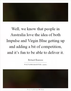 Well, we know that people in Australia love the idea of both Impulse and Virgin Blue getting up and adding a bit of competition, and it’s fun to be able to deliver it Picture Quote #1