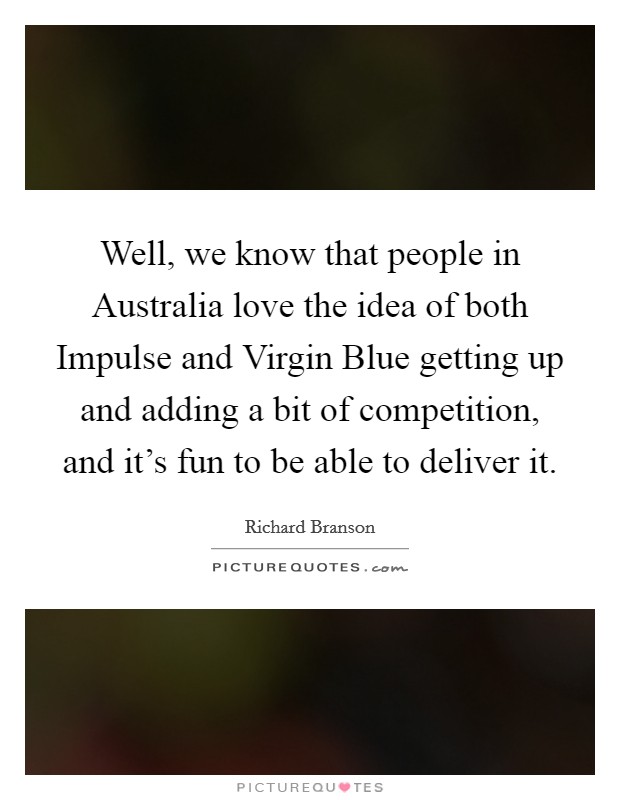 Well, we know that people in Australia love the idea of both Impulse and Virgin Blue getting up and adding a bit of competition, and it's fun to be able to deliver it. Picture Quote #1