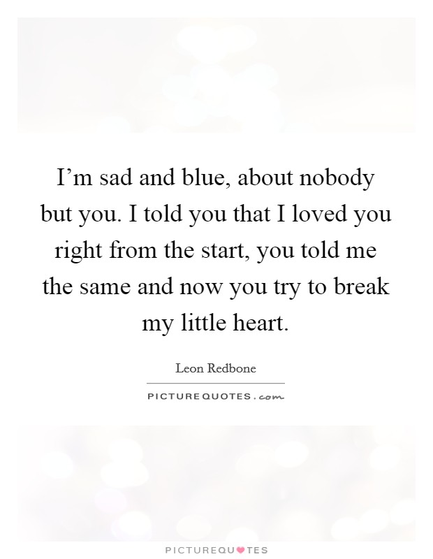 I'm sad and blue, about nobody but you. I told you that I loved you right from the start, you told me the same and now you try to break my little heart. Picture Quote #1