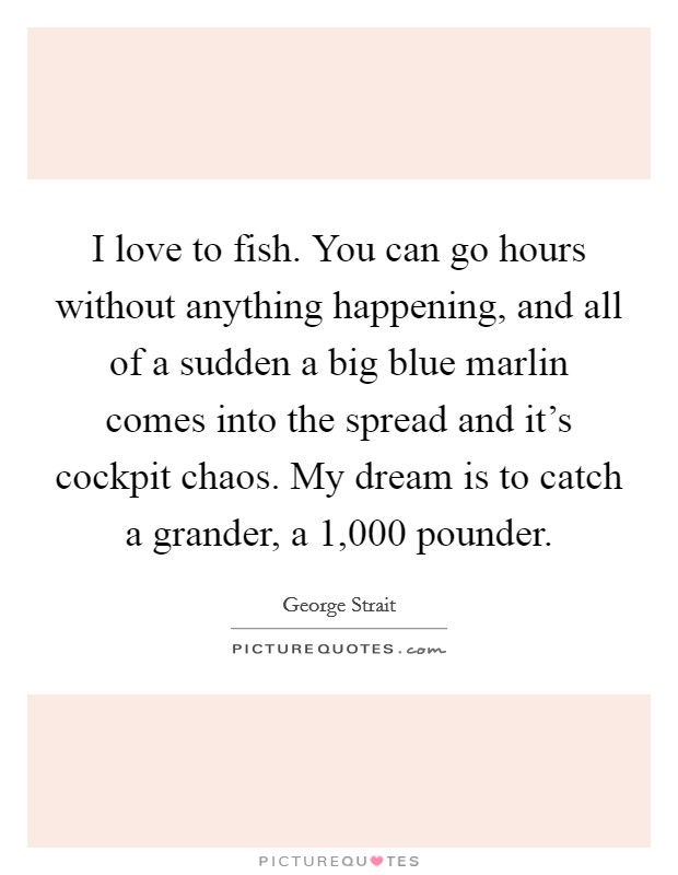 I love to fish. You can go hours without anything happening, and all of a sudden a big blue marlin comes into the spread and it's cockpit chaos. My dream is to catch a grander, a 1,000 pounder. Picture Quote #1