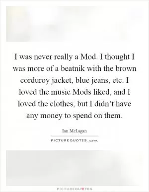 I was never really a Mod. I thought I was more of a beatnik with the brown corduroy jacket, blue jeans, etc. I loved the music Mods liked, and I loved the clothes, but I didn’t have any money to spend on them Picture Quote #1