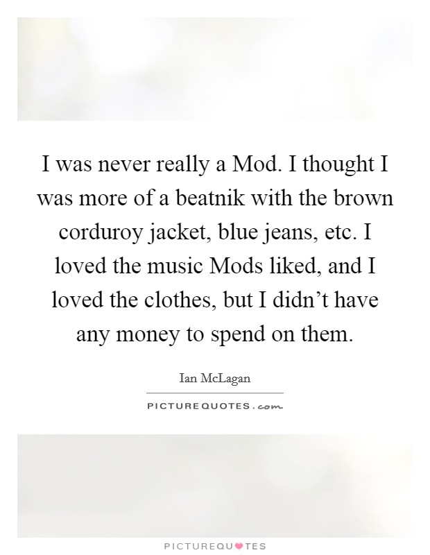 I was never really a Mod. I thought I was more of a beatnik with the brown corduroy jacket, blue jeans, etc. I loved the music Mods liked, and I loved the clothes, but I didn't have any money to spend on them. Picture Quote #1