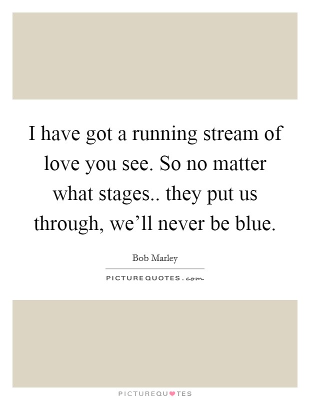 I have got a running stream of love you see. So no matter what stages.. they put us through, we'll never be blue. Picture Quote #1
